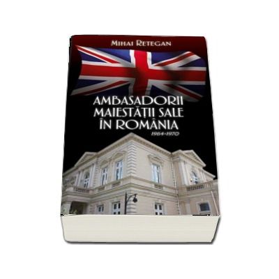 Ambasadorii maiestatii sale in Romania 1964-1970 - Mihai Retegan