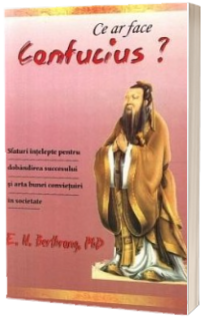 Ce ar face Confucius? Sfaturi intelepte pentru dobandirea succesului si arta bunei convietuiri in societate