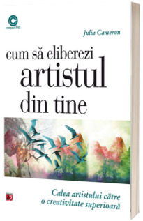 Cum sa eliberezi artistul din tine. Calea artistului catre o creativitate superioara - Julia Cameron