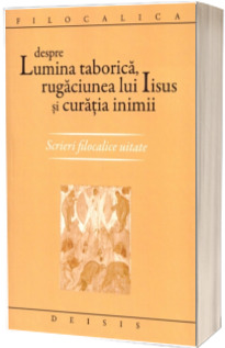 Despre lumina taborica, rugaciunea lui Iisus si curatia inimii. Scrieri filocalice uitate. - Editia a II-a