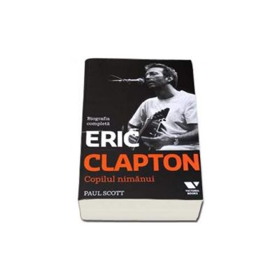 Eric Clapton. Copilul nimanui - Biografia completa