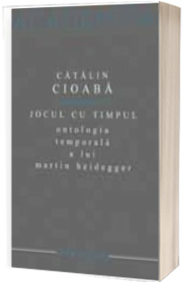 Jocul cu timpul. Ontologia temporala a lui Martin Heidegger - Catalin Cioaba