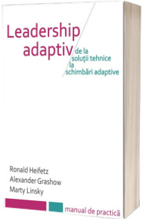 Leadership Adaptiv. De la solutii tehnice la schimbari adaptive - Manual de practica