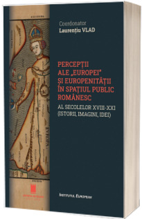 Perceptii ale "Europei" si europenitatii in spatiul public romanesc al secolelor XVIII-XXI (istorie, imagini, idei)