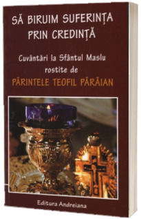 Sa biruim suferinta prin credinta. Cuvantari la Sfantul Maslu rostite de Parintele Teofil Paraian