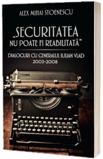 Securitatea nu poate fi reabilitata. Dialoguri cu generalul Iulian Vlad (2003-2008) - Alex Mihai Stoenescu