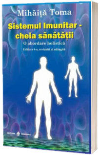 Sistemul imunitar, cheia sanatatii. O abordare holistica. Editia a IV-a, revizuita si adaugita (Mihaita Toma)