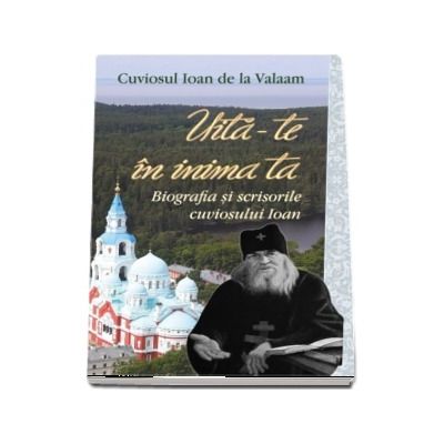 Uita-te in inima ta. Biografia si scrisorile cuviosului Ioan