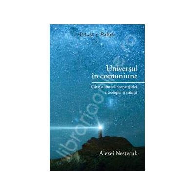 Universul in comuniune - Catre o sinteza neopatristica a teologiei si stiintei